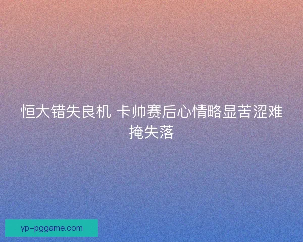 恒大错失良机 卡帅赛后心情略显苦涩难掩失落