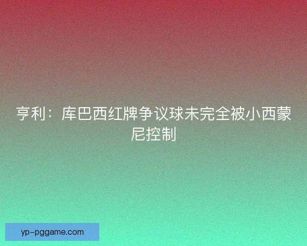 亨利：库巴西红牌争议球未完全被小西蒙尼控制